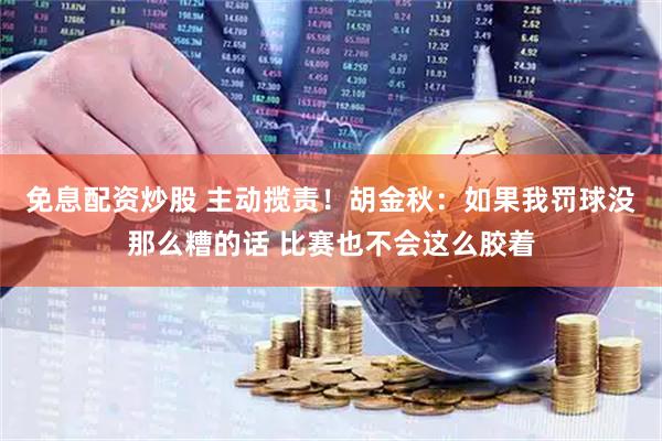 免息配资炒股 主动揽责！胡金秋：如果我罚球没那么糟的话 比赛也不会这么胶着