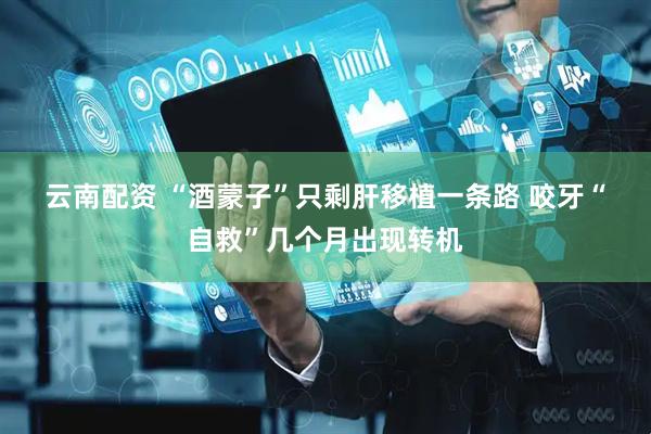云南配资 “酒蒙子”只剩肝移植一条路&#32;咬牙“自救”几个月出现转机