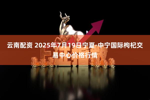 云南配资 2025年7月19日宁夏·中宁国际枸杞交易中心价格行情
