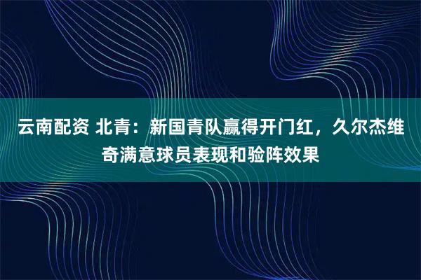 云南配资 北青：新国青队赢得开门红，久尔杰维奇满意球员表现和验阵效果