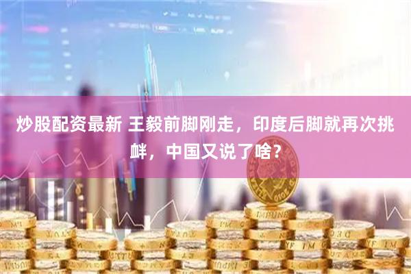 炒股配资最新 王毅前脚刚走，印度后脚就再次挑衅，中国又说了啥？