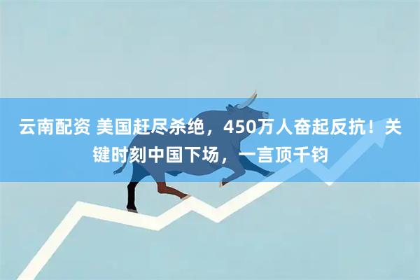 云南配资 美国赶尽杀绝，450万人奋起反抗！关键时刻中国下场，一言顶千钧