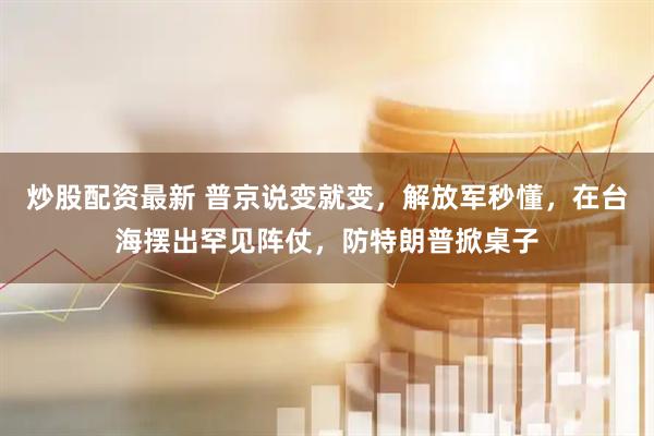 炒股配资最新 普京说变就变，解放军秒懂，在台海摆出罕见阵仗，防特朗普掀桌子