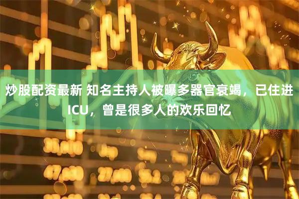 炒股配资最新 知名主持人被曝多器官衰竭，已住进ICU，曾是很多人的欢乐回忆