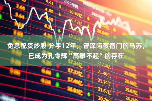 免息配资炒股 分手12年，曾深陷夜宿门的马苏，已成为孔令辉“高攀不起”的存在