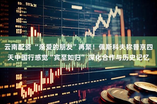 云南配资 “亲爱的朋友”再聚！佩斯科夫称普京四天中国行感觉“宾至如归” 深化合作与历史记忆
