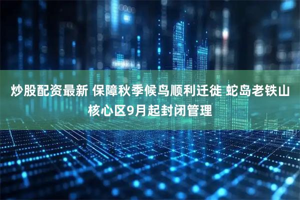炒股配资最新 保障秋季候鸟顺利迁徙 蛇岛老铁山核心区9月起封闭管理