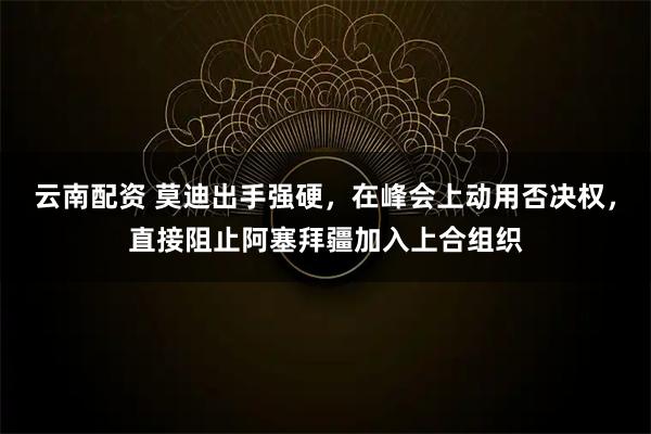 云南配资 莫迪出手强硬，在峰会上动用否决权，直接阻止阿塞拜疆加入上合组织