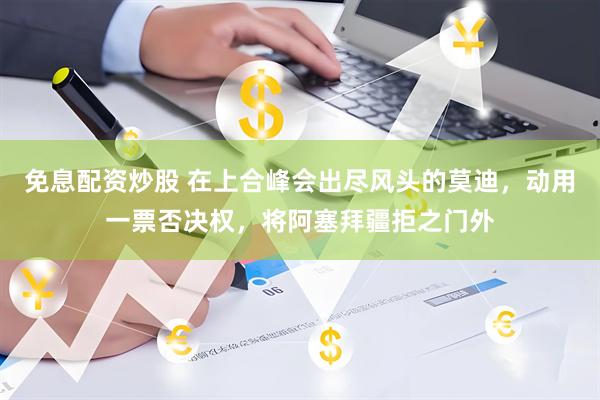 免息配资炒股 在上合峰会出尽风头的莫迪,动用一票否决权,将阿塞拜疆拒之门外