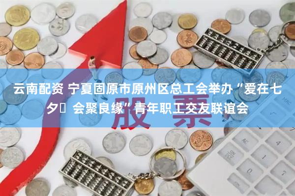 云南配资 宁夏固原市原州区总工会举办“爱在七夕・会聚良缘”青年职工交友联谊会