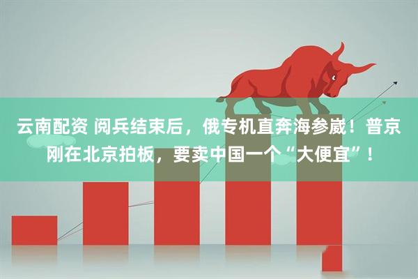 云南配资 阅兵结束后，俄专机直奔海参崴！普京刚在北京拍板，要卖中国一个“大便宜”！