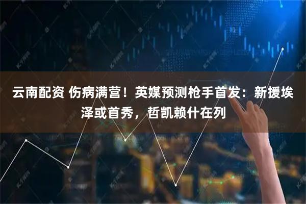 云南配资 伤病满营！英媒预测枪手首发：新援埃泽或首秀，哲凯赖什在列