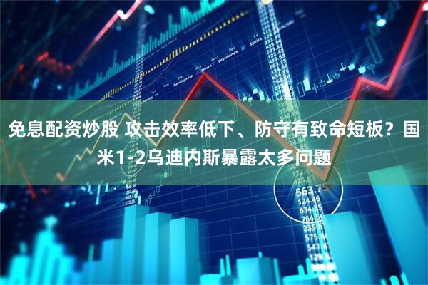 免息配资炒股 攻击效率低下、防守有致命短板？国米1-2乌迪内斯暴露太多问题