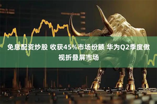 免息配资炒股 收获45%市场份额 华为Q2季度傲视折叠屏市场