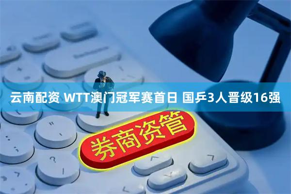 云南配资 WTT澳门冠军赛首日 国乒3人晋级16强