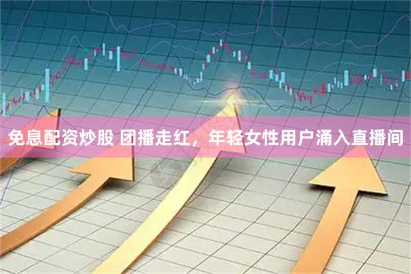 免息配资炒股 团播走红，年轻女性用户涌入直播间