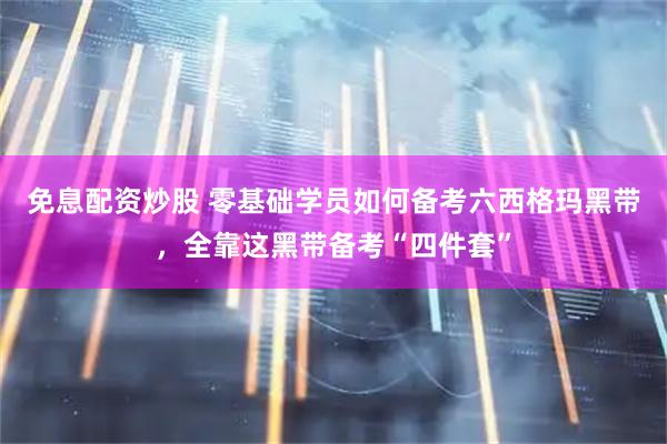 免息配资炒股 零基础学员如何备考六西格玛黑带，全靠这黑带备考“四件套”