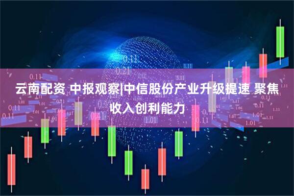 云南配资 中报观察|中信股份产业升级提速 聚焦收入创利能力