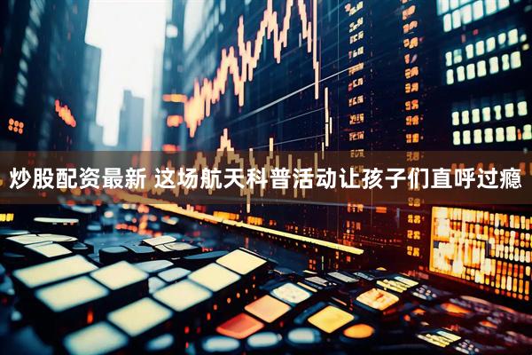 炒股配资最新 这场航天科普活动让孩子们直呼过瘾
