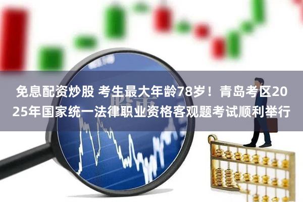 免息配资炒股 考生最大年龄78岁！青岛考区2025年国家统一法律职业资格客观题考试顺利举行