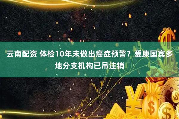 云南配资 体检10年未做出癌症预警？爱康国宾多地分支机构已吊注销