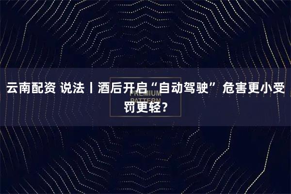 云南配资 说法丨酒后开启“自动驾驶” 危害更小受罚更轻？
