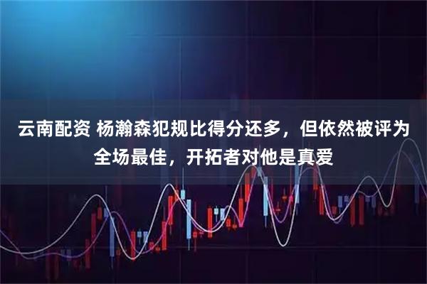 云南配资 杨瀚森犯规比得分还多，但依然被评为全场最佳，开拓者对他是真爱