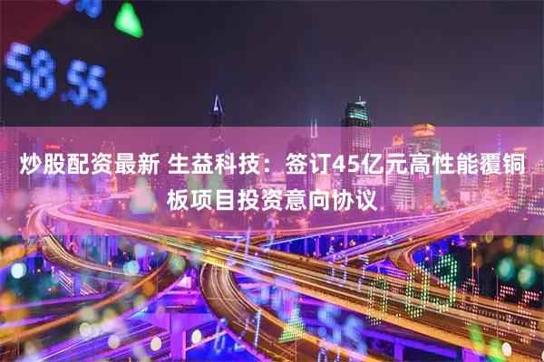 炒股配资最新 生益科技：签订45亿元高性能覆铜板项目投资意向协议