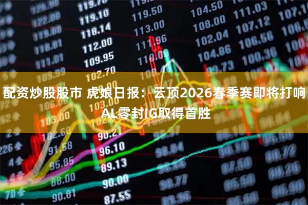 配资炒股股市 虎娘日报：云顶2026春季赛即将打响 AL零封IG取得首胜