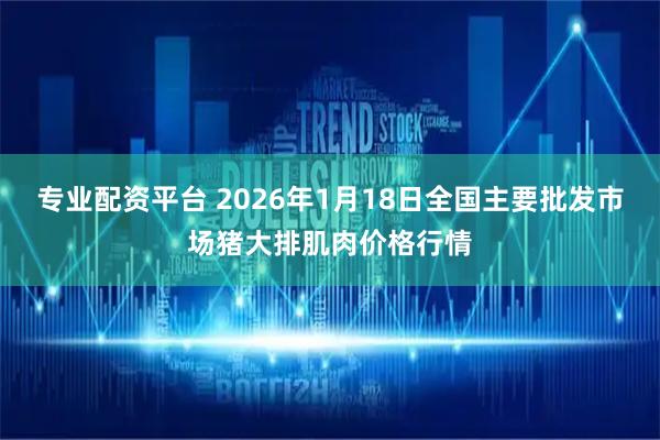 专业配资平台 2026年1月18日全国主要批发市场猪大排肌肉价格行情