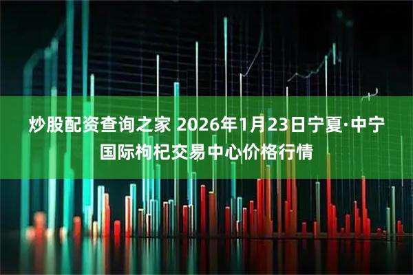 炒股配资查询之家 2026年1月23日宁夏·中宁国际枸杞交易中心价格行情