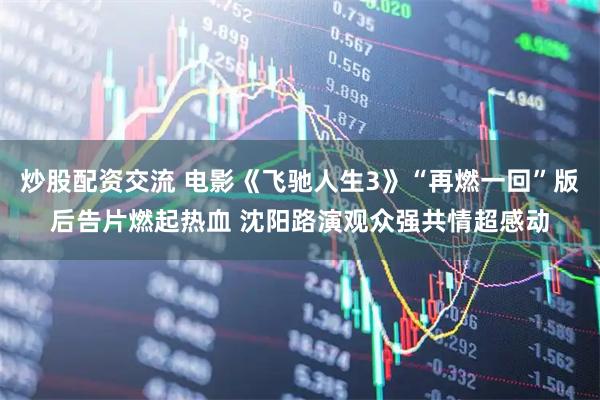 炒股配资交流 电影《飞驰人生3》“再燃一回”版后告片燃起热血 沈阳路演观众强共情超感动