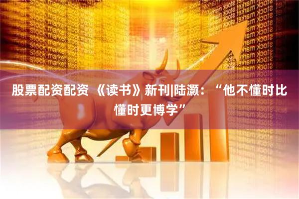 股票配资配资 《读书》新刊|陆灏：“他不懂时比懂时更博学”