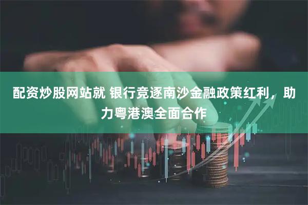 配资炒股网站就 银行竞逐南沙金融政策红利，助力粤港澳全面合作