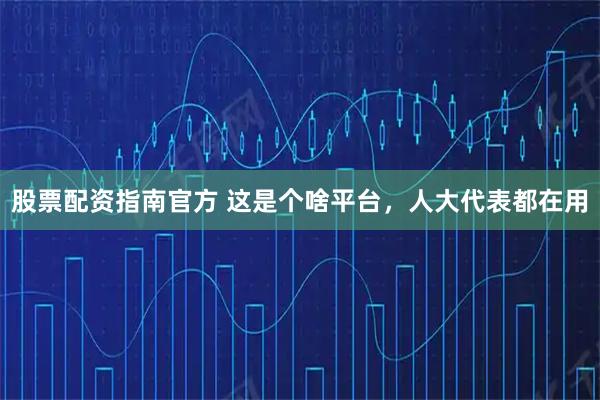 股票配资指南官方 这是个啥平台，人大代表都在用