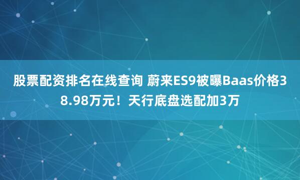 股票配资排名在线查询 蔚来ES9被曝Baas价格38.98万元！天行底盘选配加3万