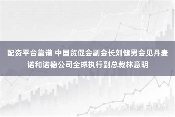 配资平台靠谱 中国贸促会副会长刘健男会见丹麦诺和诺德公司全球执行副总裁林意明