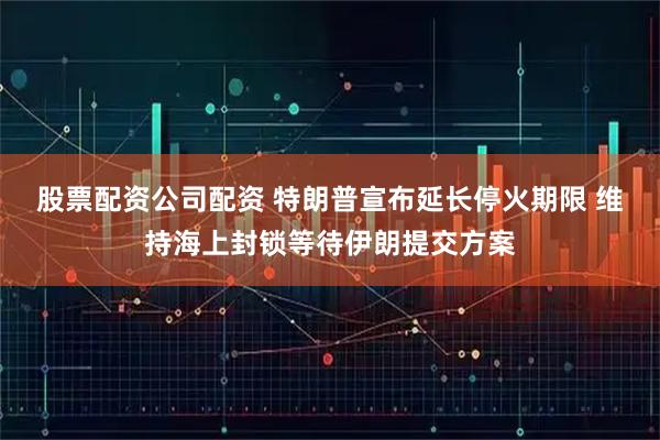 股票配资公司配资 特朗普宣布延长停火期限 维持海上封锁等待伊朗提交方案