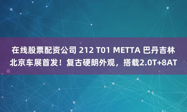 在线股票配资公司 212 T01 METTA 巴丹吉林北京车展首发！复古硬朗外观，搭载2.0T+8AT