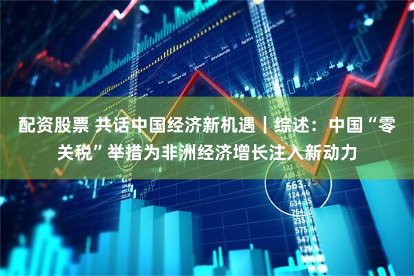 配资股票 共话中国经济新机遇｜综述：中国“零关税”举措为非洲经济增长注入新动力