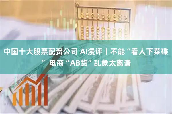中国十大股票配资公司 AI漫评丨不能“看人下菜碟” 电商“AB货”乱象太离谱