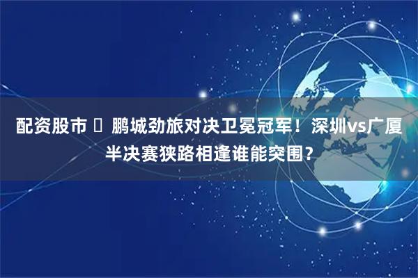 配资股市 ✊鹏城劲旅对决卫冕冠军！深圳vs广厦半决赛狭路相逢谁能突围？