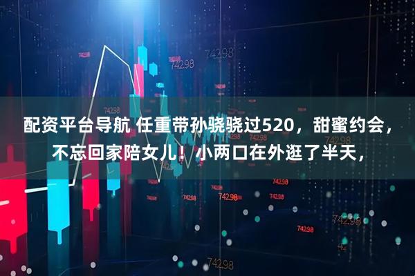 配资平台导航 任重带孙骁骁过520，甜蜜约会，不忘回家陪女儿！小两口在外逛了半天，
