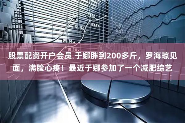 股票配资开户会员 于娜胖到200多斤，罗海琼见面，满脸心疼！最近于娜参加了一个减肥综艺