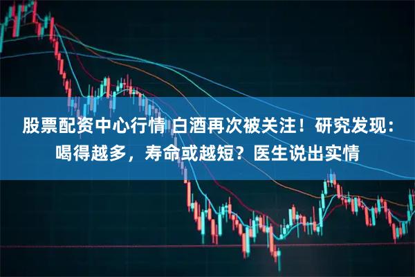 股票配资中心行情 白酒再次被关注！研究发现：喝得越多，寿命或越短？医生说出实情