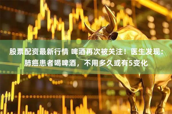 股票配资最新行情 啤酒再次被关注！医生发现：肺癌患者喝啤酒，不用多久或有5变化