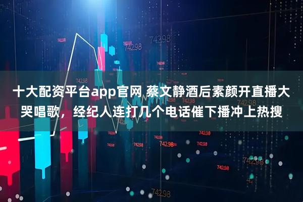 十大配资平台app官网 蔡文静酒后素颜开直播大哭唱歌，经纪人连打几个电话催下播冲上热搜