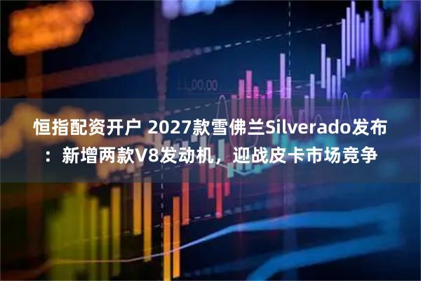 恒指配资开户 2027款雪佛兰Silverado发布：新增两款V8发动机，迎战皮卡市场竞争