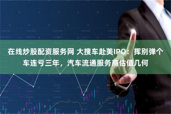 在线炒股配资服务网 大搜车赴美IPO：挥别弹个车连亏三年，汽车流通服务商估值几何