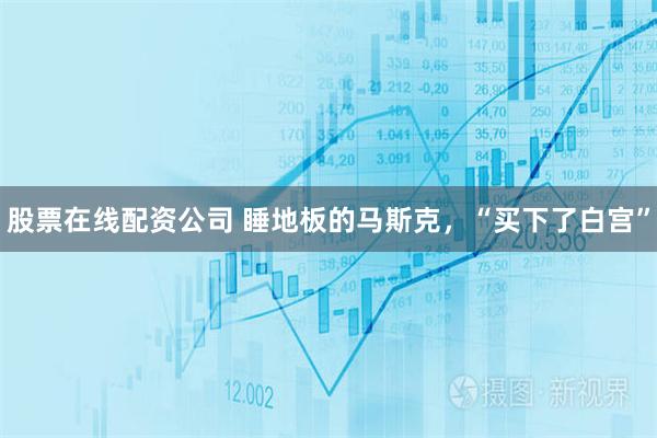 股票在线配资公司 睡地板的马斯克，“买下了白宫”